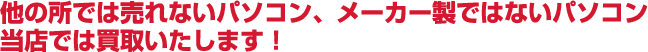 他の所では売れないパソコン、メーカー製ではないパソコン当店では買取いたします!