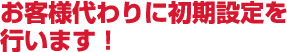 お客様代わりに初期設定を行います！