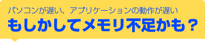 パソコンが遅い、アプリケーションの動作が遅いもしかしてメモリ不足かも？