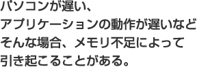 パソコンが遅い、アプリケーションの動作が遅いなどそんな場合、メモリ不足によって引き起こることがある。