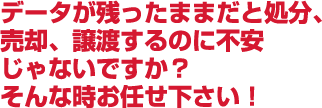 データが残ったままだと処分、売却、譲渡するのに不安じゃないですか？そんな時お任せ下さい！