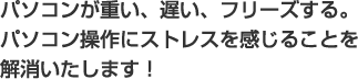 パソコンが重い、遅い、フリーズする。パソコン操作にストレスを感じることを解消いたします！