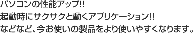 パソコンの性能アップ！！起動時にサクサクと動くアプリケーション！！などなど、今お使いの製品をより使いやすくなります。